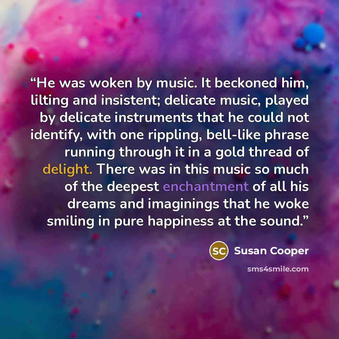 “He was woken by music. It beckoned him, lilting and insistent; delicate music, played by delicate instruments that he could not identify, with one rippling, bell-like phrase running through it in a gold thread of delight. There was in this music so much of the deepest enchantment of all his dreams…” quote by Susan Cooper