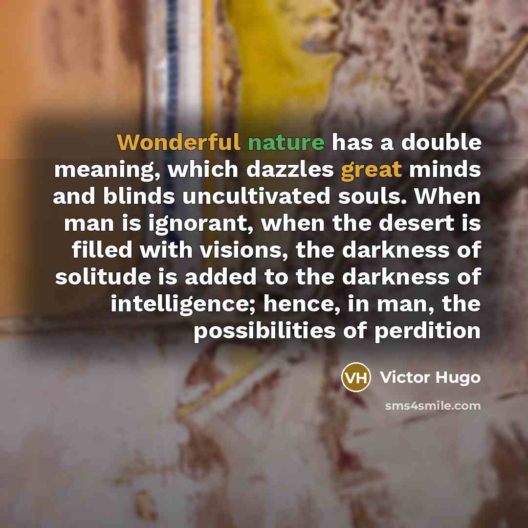 “Wonderful nature has a double meaning, which dazzles great minds and blinds uncultivated souls. When man is ignorant, when the desert is filled with visions, the darkness of solitude is added to the darkness of intelligence; hence, in man, the possibilities of perdition” quote by Victor Hugo
