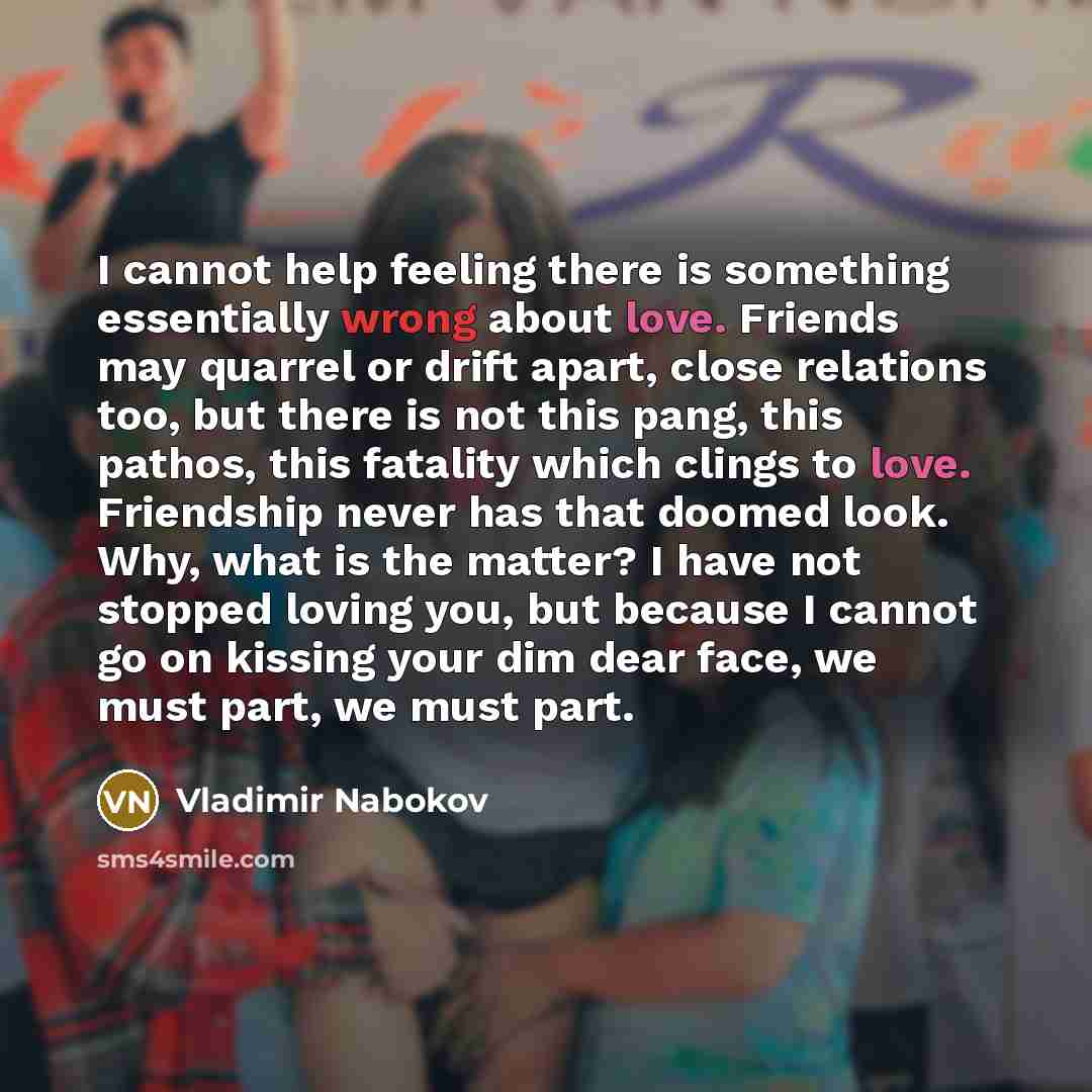 “I cannot help feeling there is something essentially wrong about love. Friends may quarrel or drift apart, close relations too, but there is not this pang, this pathos, this fatality which clings to love. Friendship never has that doomed look. Why, what is the matter? I have not stopped loving…” quote by Vladimir Nabokov