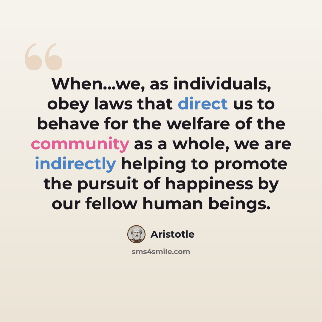 “When...we, as individuals, obey laws that direct us to behave for the welfare of the community as a whole, we are indirectly helping to promote the pursuit of happiness by our fellow human beings.” quote by Aristotle