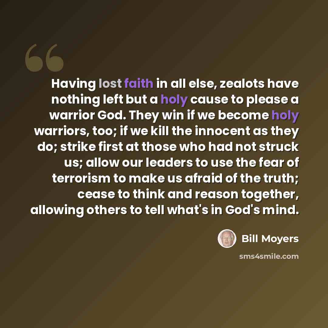 “Having lost faith in all else, zealots have nothing left but a holy cause to please a warrior God. They win if we become holy warriors, too; if we kill the innocent as they do; strike first at those who had not struck us; allow our leaders to use the fear of terrorism to make us afraid of the…” quote by Bill Moyers
