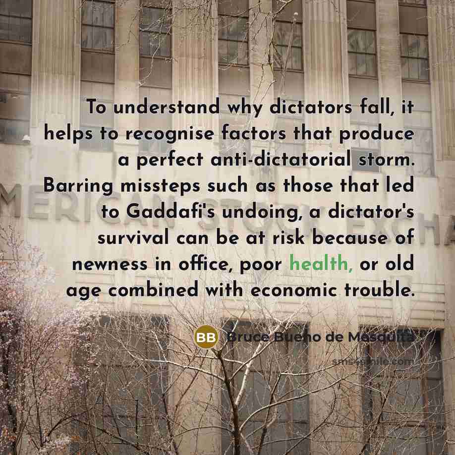 “To understand why dictators fall, it helps to recognise factors that produce a perfect anti-dictatorial storm. Barring missteps such as those that led to Gaddafi's undoing, a dictator's survival can be at risk because of newness in office, poor health, or old age combined with economic trouble.” quote by Bruce Bueno de Mesquita
