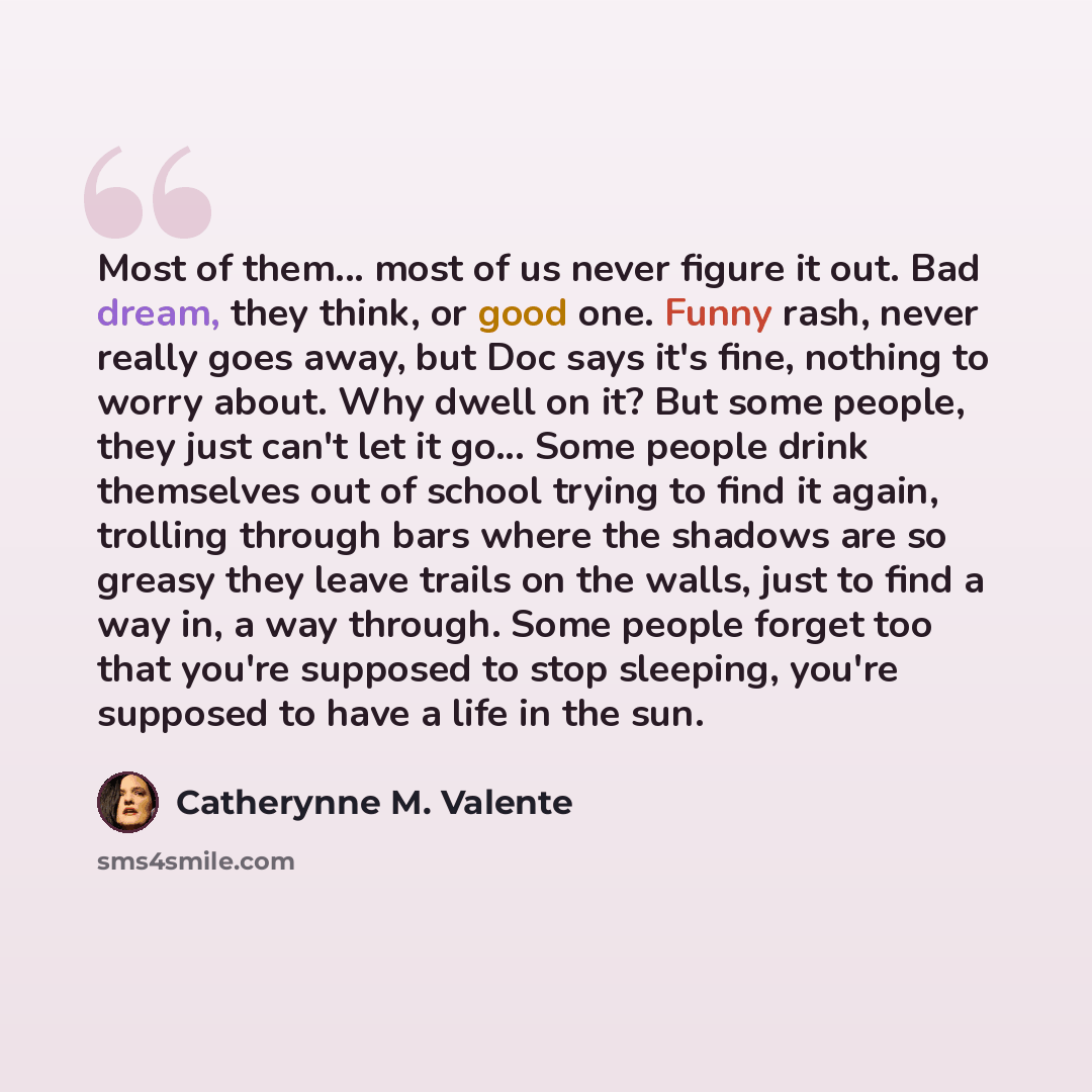 “Most of them... most of us never figure it out. Bad dream, they think, or good one. Funny rash, never really goes away, but Doc says it's fine, nothing to worry about. Why dwell on it? But some people, they just can't let it go... Some people drink themselves out of school trying to find it again…” quote by Catherynne M. Valente