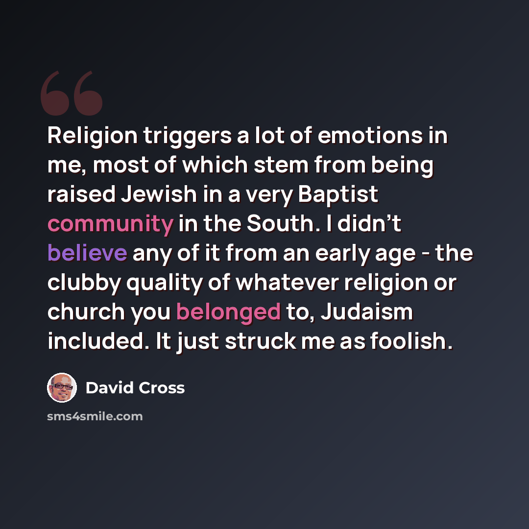 “Religion triggers a lot of emotions in me, most of which stem from being raised Jewish in a very Baptist community in the South. I didn't believe any of it from an early age - the clubby quality of whatever religion or church you belonged to, Judaism included. It just struck me as foolish.” quote by David Cross