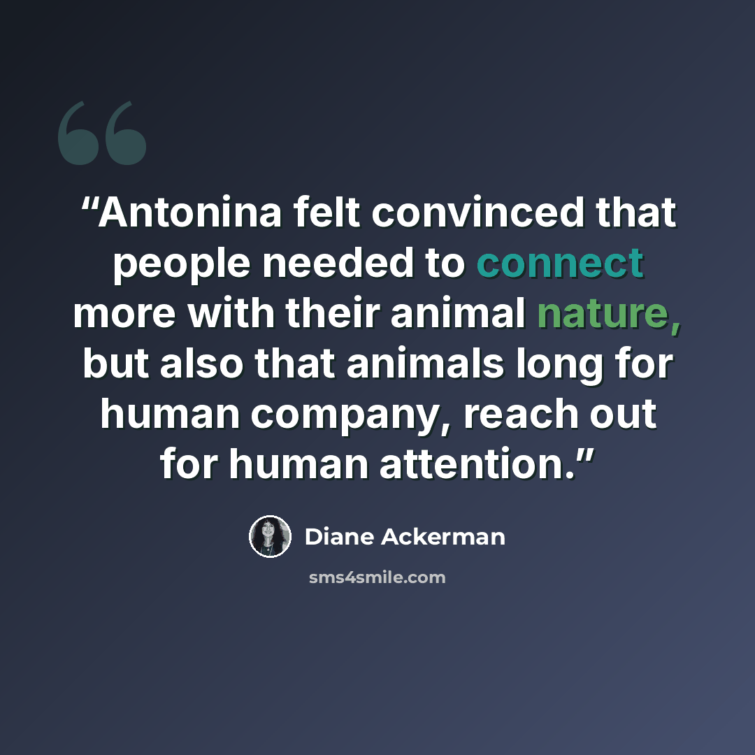 “Antonina felt convinced that people needed to connect more with their animal nature, but also that animals long for human company, reach out for human attention.” quote by Diane Ackerman