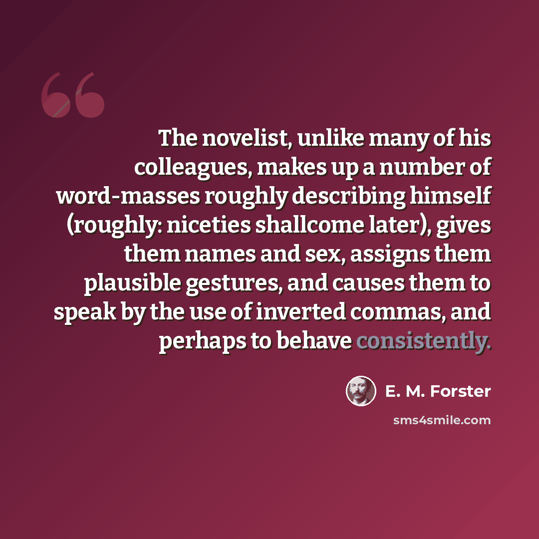 “The novelist, unlike many of his colleagues, makes up a number of word-masses roughly describing himself (roughly: niceties shallcome later), gives them names and sex, assigns them plausible gestures, and causes them to speak by the use of inverted commas, and perhaps to behave consistently.” quote by E. M. Forster