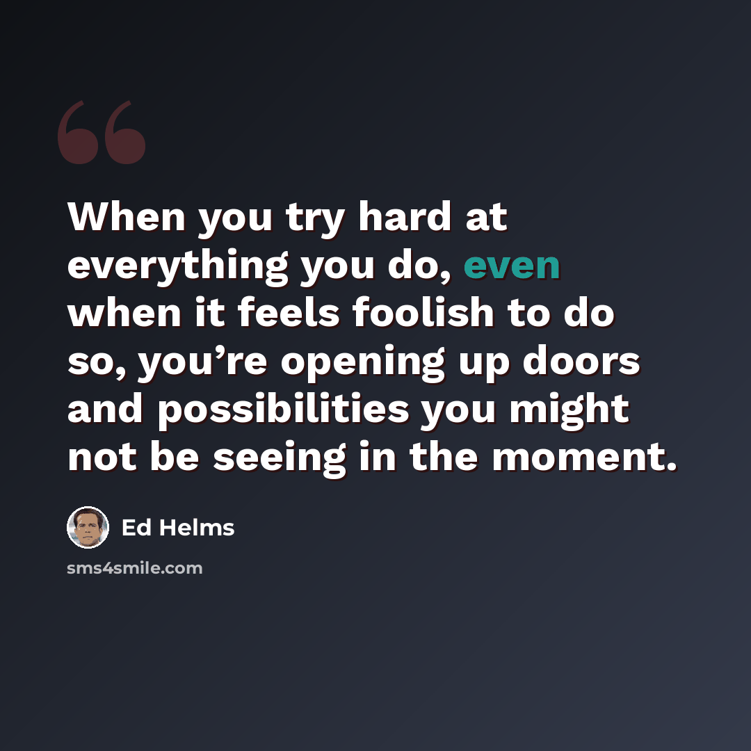 “When you try hard at everything you do, even when it feels foolish to do so, you’re opening up doors and possibilities you might not be seeing in the moment.” quote by Ed Helms