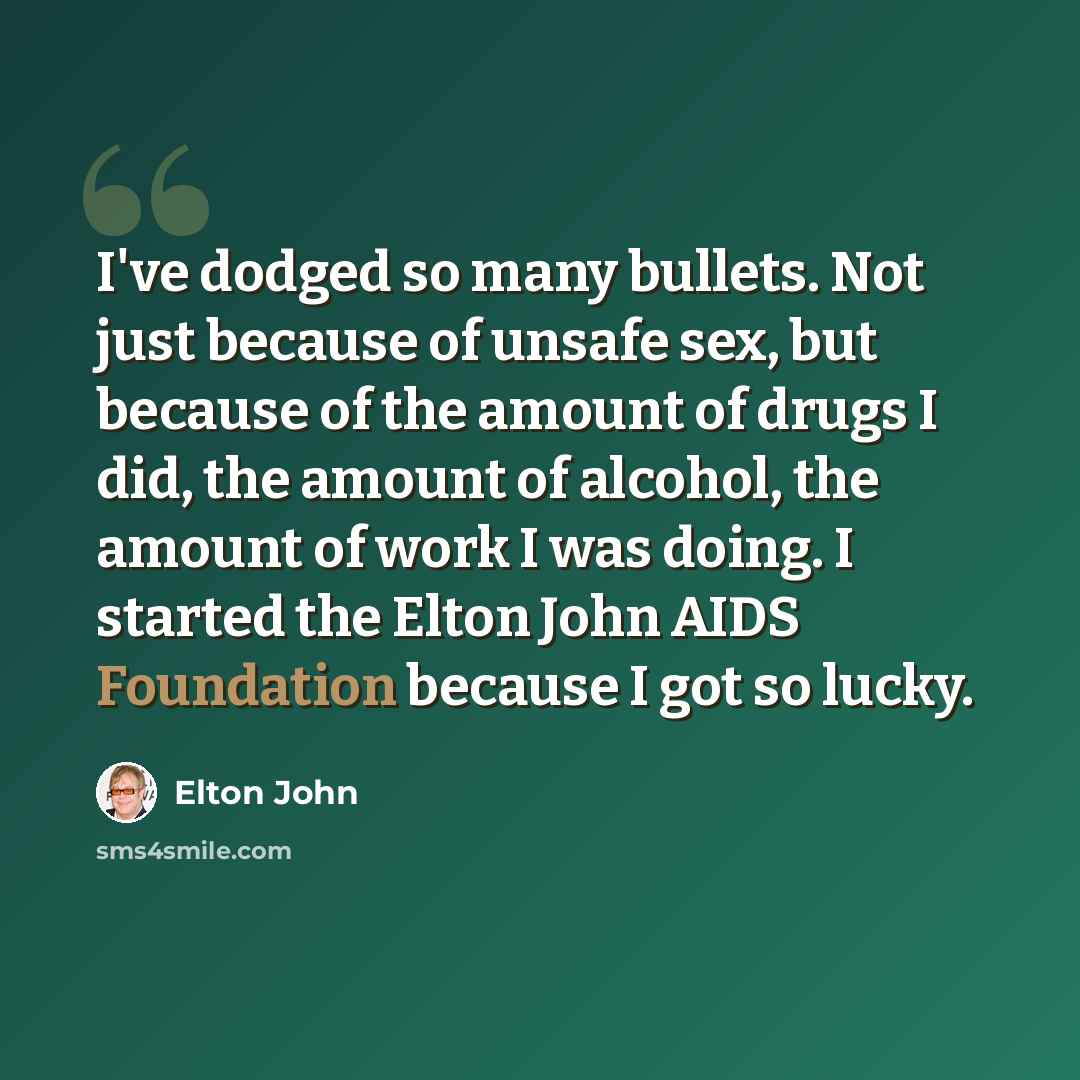 “I've dodged so many bullets. Not just because of unsafe sex, but because of the amount of drugs I did, the amount of alcohol, the amount of work I was doing. I started the Elton John AIDS Foundation because I got so lucky.” quote by Elton John