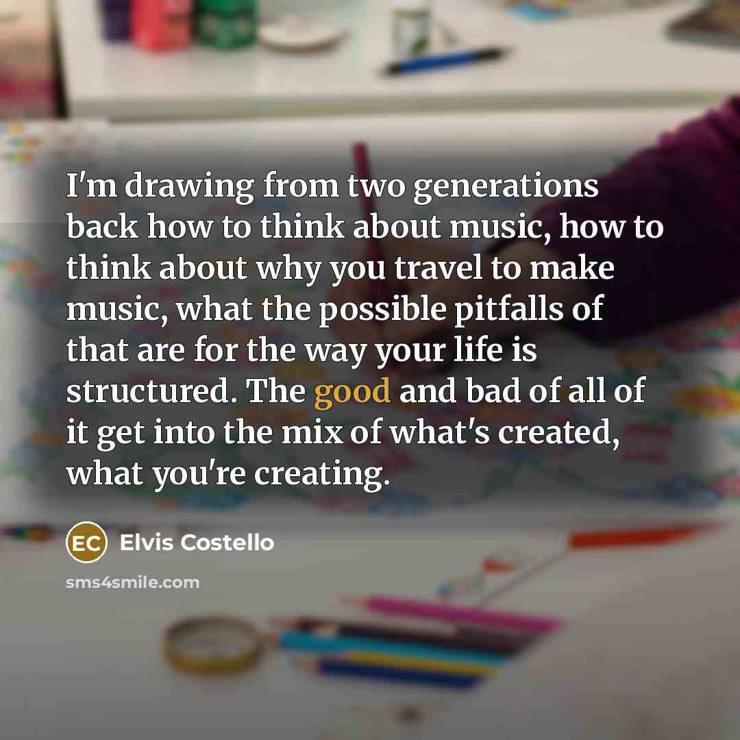 “I'm drawing from two generations back how to think about music, how to think about why you travel to make music, what the possible pitfalls of that are for the way your life is structured. The good and bad of all of it get into the mix of what's created, what you're creating.” quote by Elvis Costello