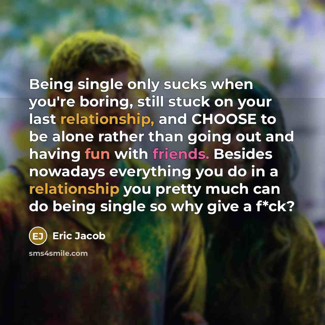 “Being single only sucks when you're boring, still stuck on your last relationship, and CHOOSE to be alone rather than going out and having fun with friends. Besides nowadays everything you do in a relationship you pretty much can do being single so why give a f*ck?” quote by Eric Jacob