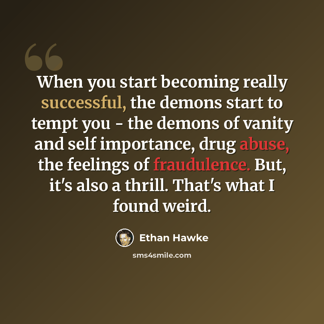 “When you start becoming really successful, the demons start to tempt you - the demons of vanity and self importance, drug abuse, the feelings of fraudulence. But, it's also a thrill. That's what I found weird.” quote by Ethan Hawke