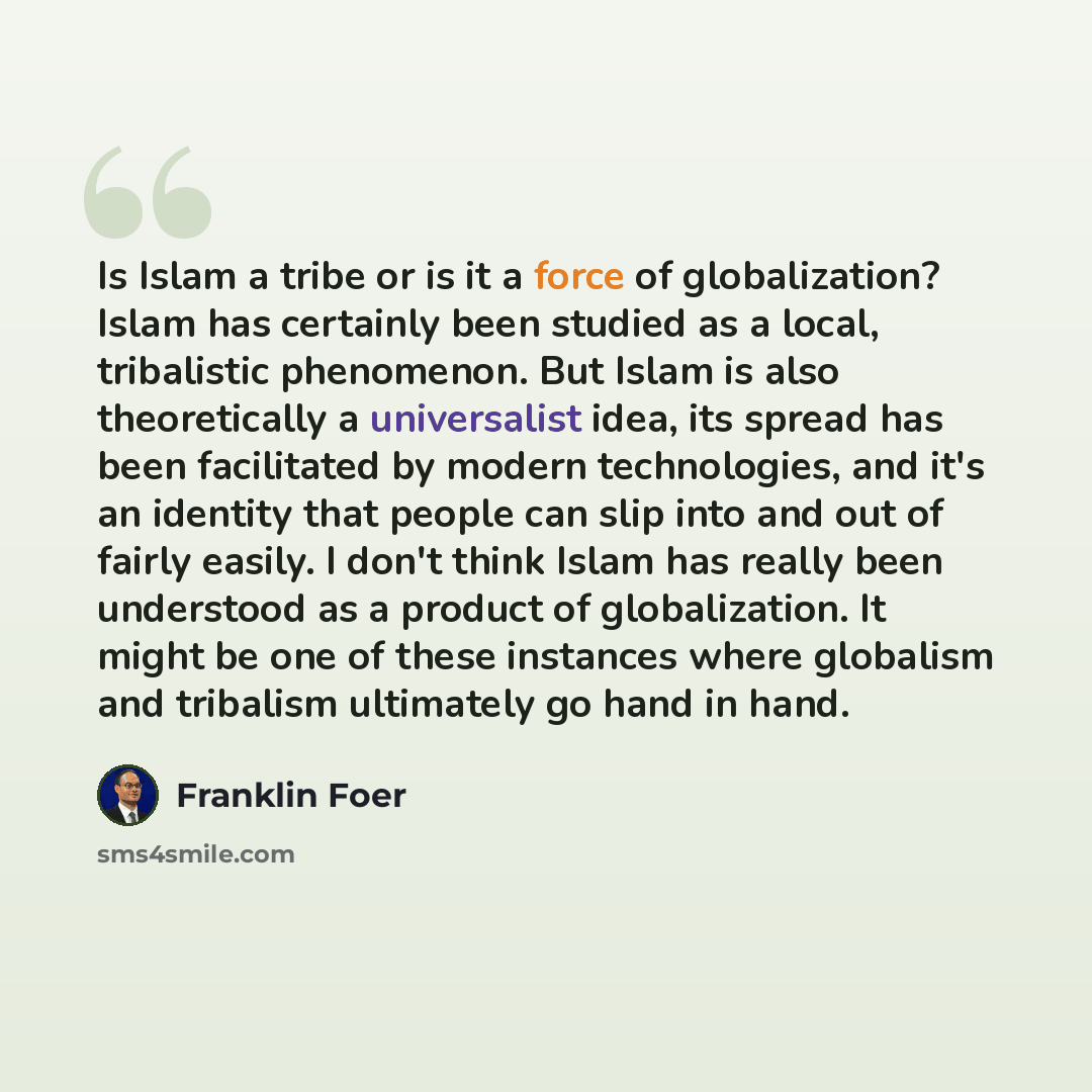 “Is Islam a tribe or is it a force of globalization? Islam has certainly been studied as a local, tribalistic phenomenon. But Islam is also theoretically a universalist idea, its spread has been facilitated by modern technologies, and it's an identity that people can slip into and out of fairly…” quote by Franklin Foer