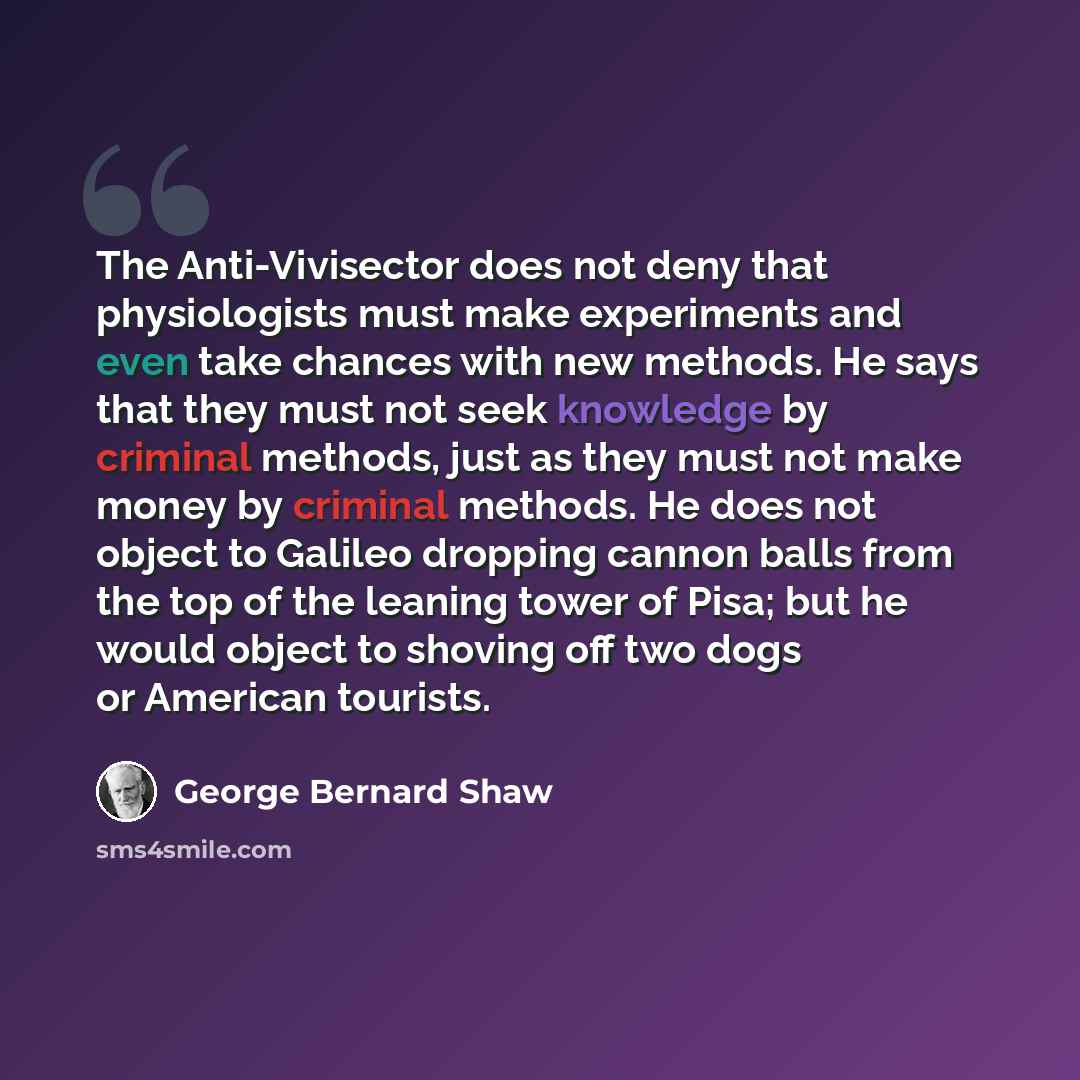 “The Anti-Vivisector does not deny that physiologists must make experiments and even take chances with new methods. He says that they must not seek knowledge by criminal methods, just as they must not make money by criminal methods. He does not object to Galileo dropping cannon balls from the top…” quote by George Bernard Shaw