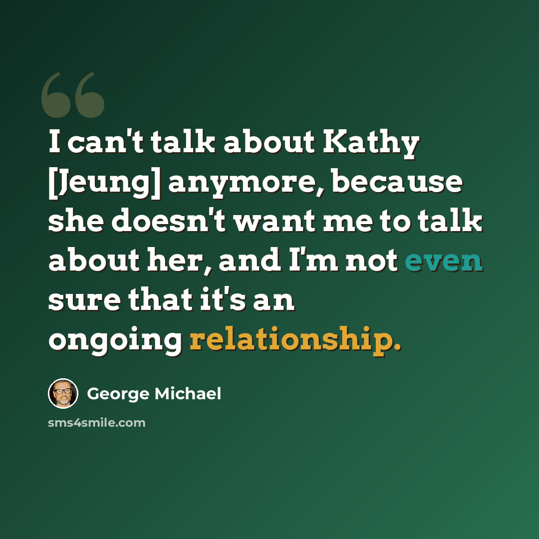 “I can't talk about Kathy [Jeung] anymore, because she doesn't want me to talk about her, and I'm not even sure that it's an ongoing relationship.” quote by George Michael
