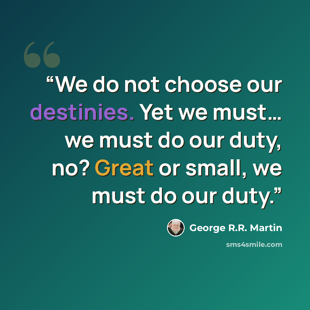 “We do not choose our destinies. Yet we must… we must do our duty, no? Great or small, we must do our duty.” quote by George R.R. Martin