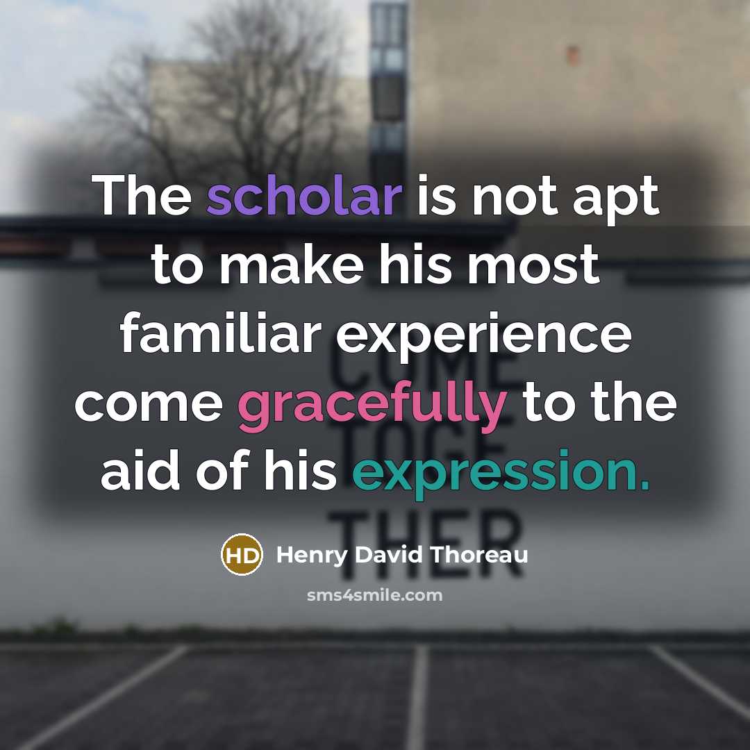 “The scholar is not apt to make his most familiar experience come gracefully to the aid of his expression.” quote by Henry David Thoreau