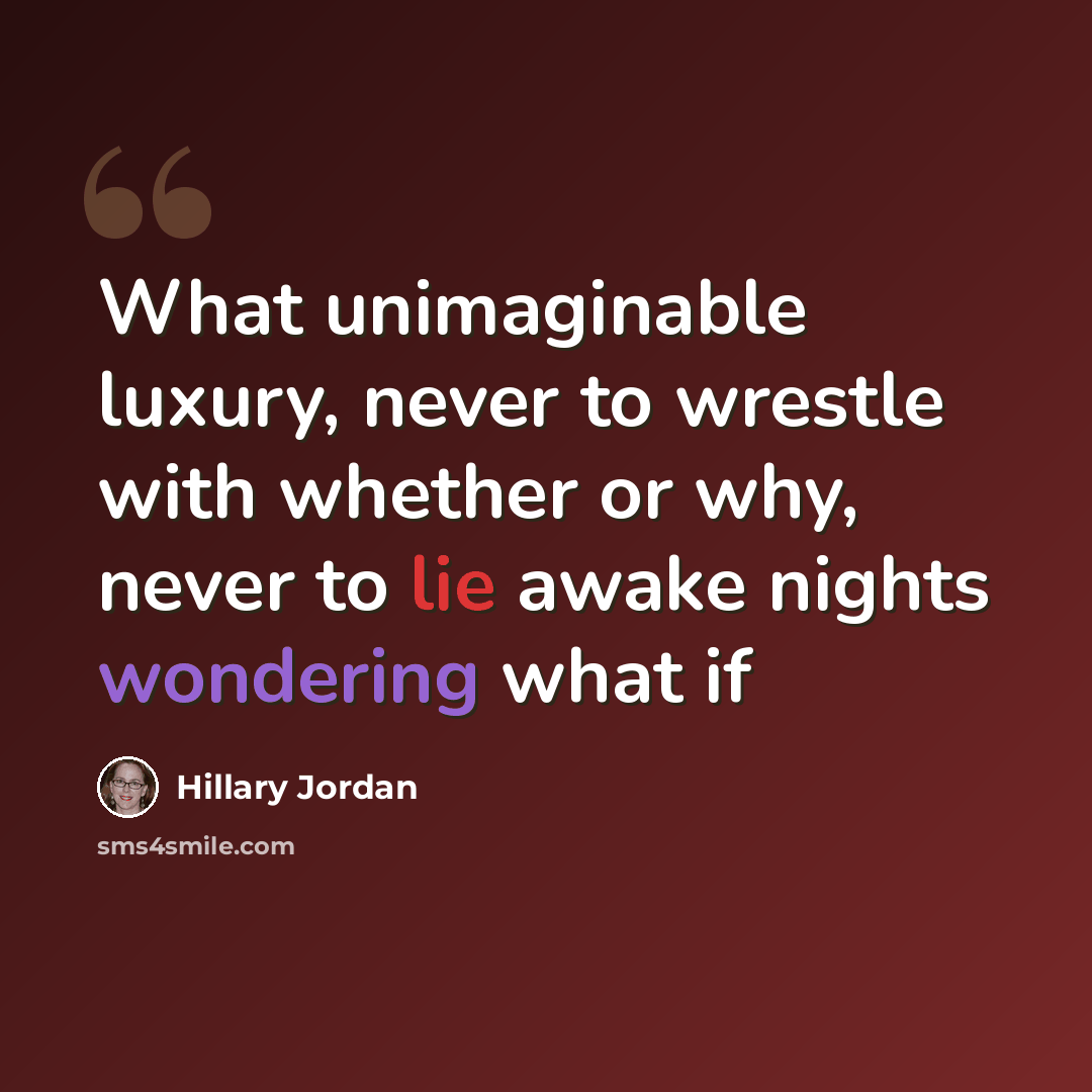 “What unimaginable luxury, never to wrestle with whether or why, never to lie awake nights wondering what if” quote by Hillary Jordan