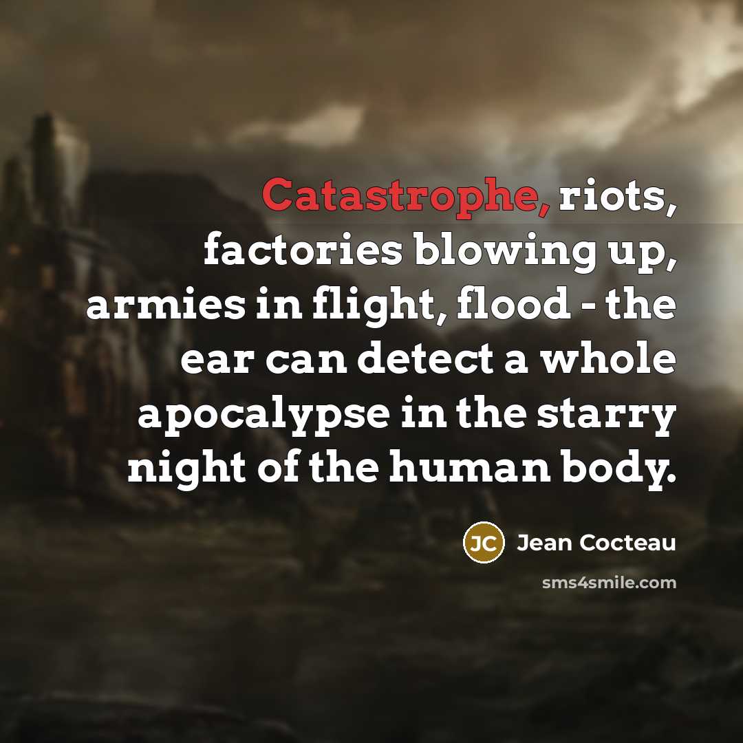 “Catastrophe, riots, factories blowing up, armies in flight, flood - the ear can detect a whole apocalypse in the starry night of the human body.” quote by Jean Cocteau