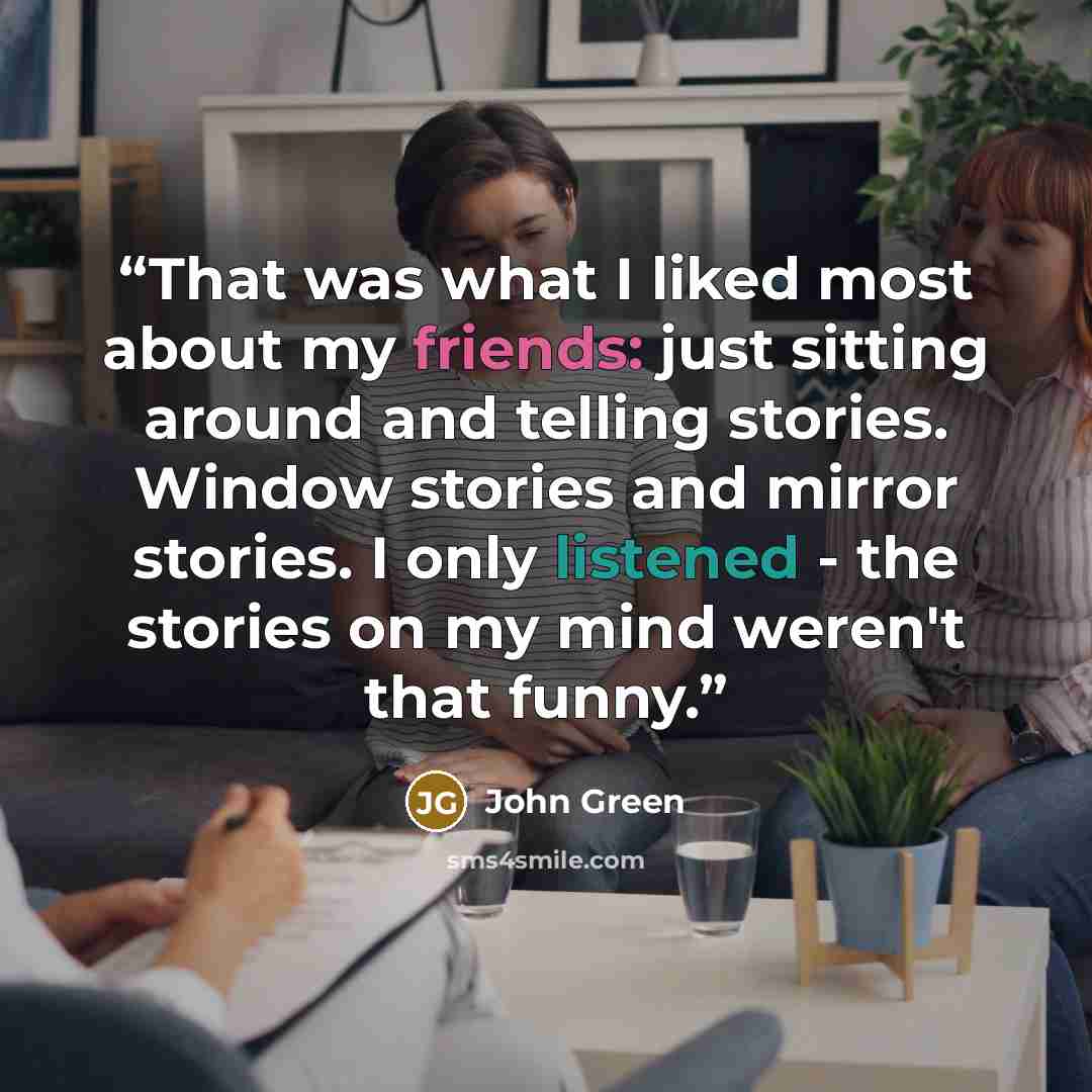“That was what I liked most about my friends: just sitting around and telling stories. Window stories and mirror stories. I only listened - the stories on my mind weren't that funny.” quote by John Green