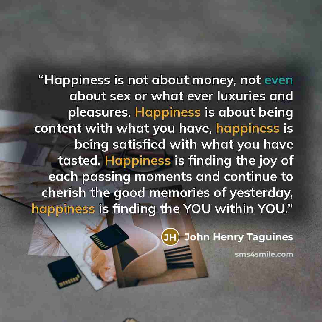 “Happiness is not about money, not even about sex or what ever luxuries and pleasures. Happiness is about being content with what you have, happiness is being satisfied with what you have tasted. Happiness is finding the joy of each passing moments and continue to cherish the good memories of…” quote by John Henry Taguines