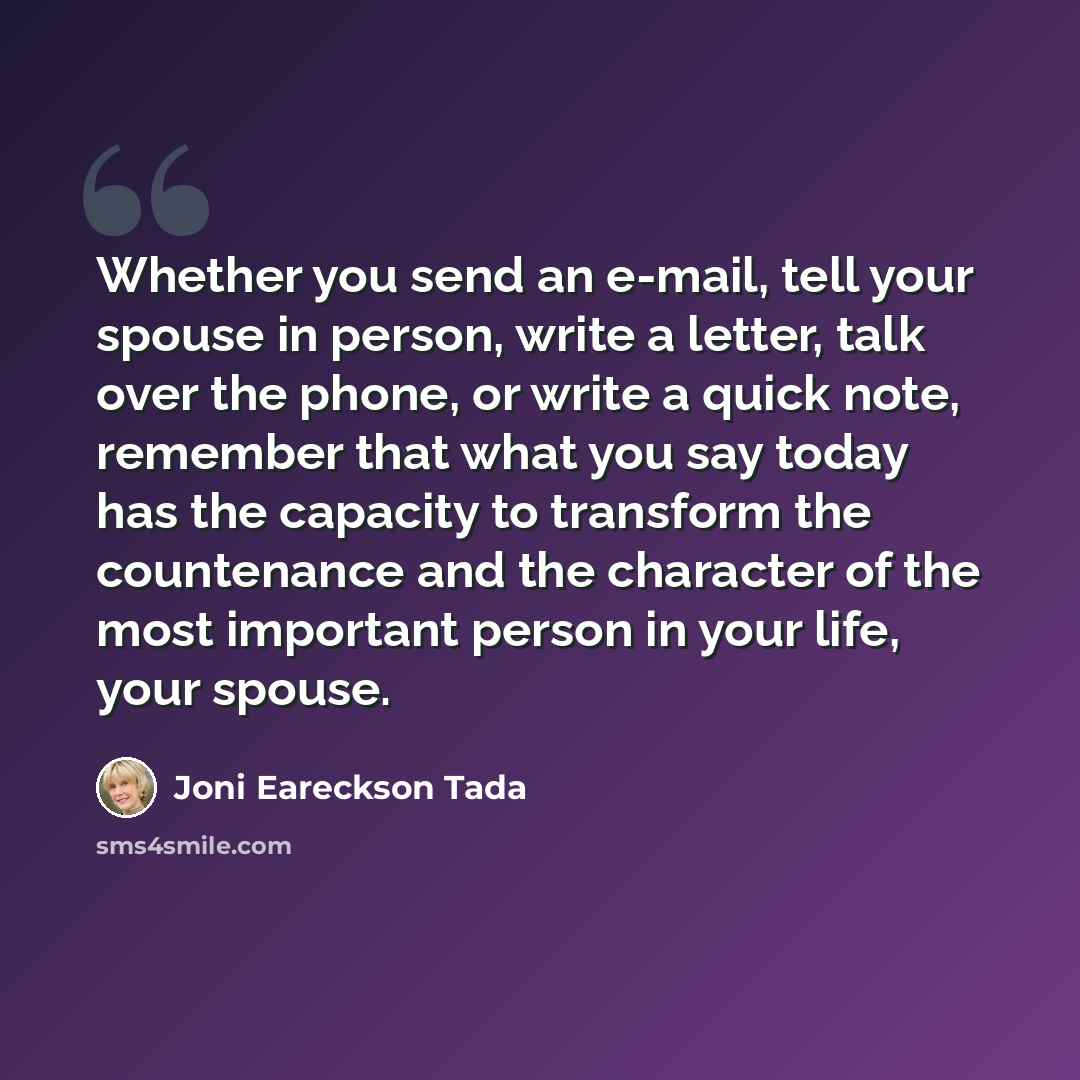 “Whether you send an e-mail, tell your spouse in person, write a letter, talk over the phone, or write a quick note, remember that what you say today has the capacity to transform the countenance and the character of the most important person in your life, your spouse.” quote by Joni Eareckson Tada