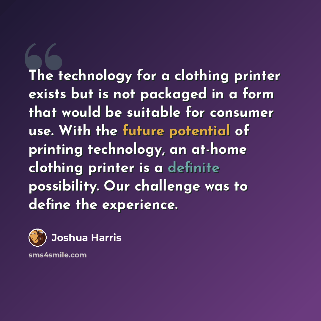 “The technology for a clothing printer exists but is not packaged in a form that would be suitable for consumer use. With the future potential of printing technology, an at-home clothing printer is a definite possibility. Our challenge was to define the experience.” quote by Joshua Harris