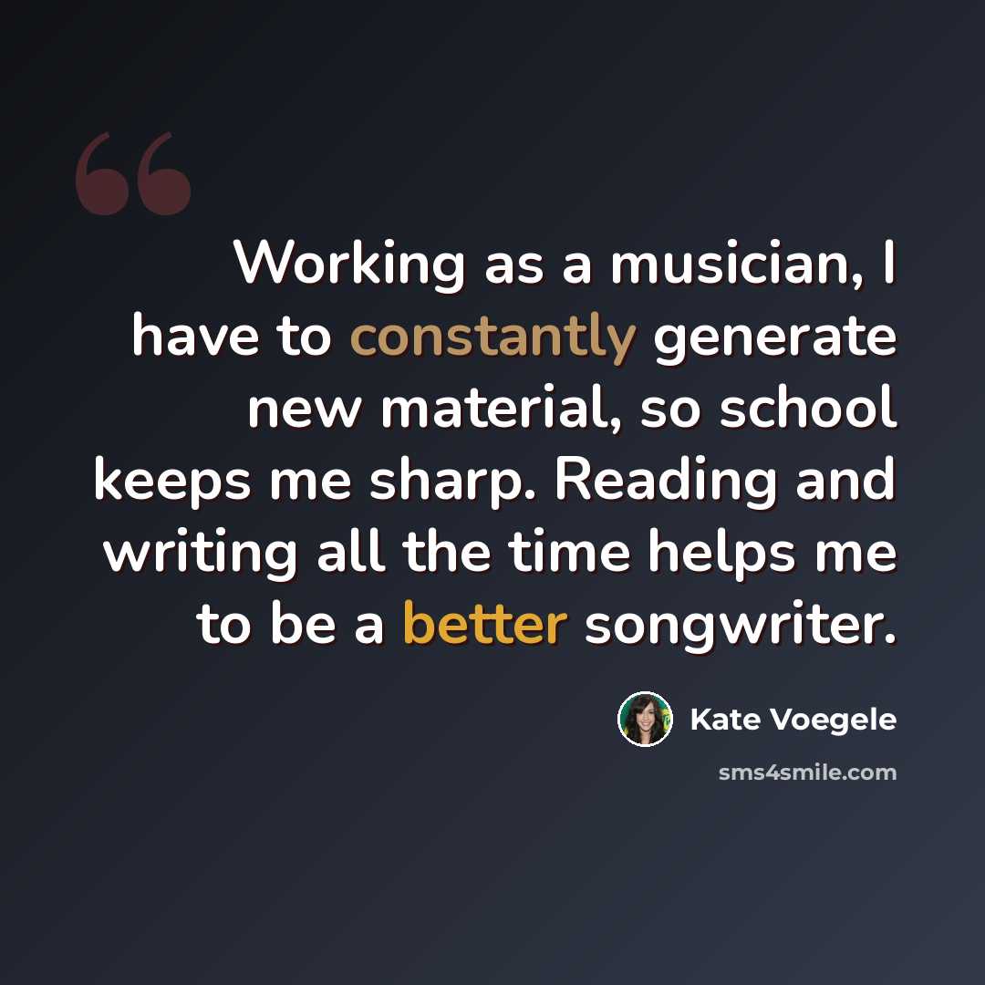 “Working as a musician, I have to constantly generate new material, so school keeps me sharp. Reading and writing all the time helps me to be a better songwriter.” quote by Kate Voegele