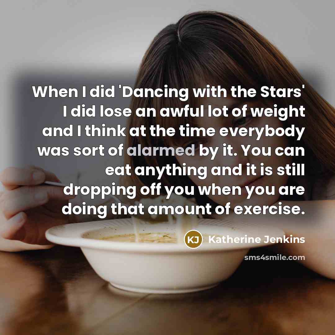 “When I did 'Dancing with the Stars' I did lose an awful lot of weight and I think at the time everybody was sort of alarmed by it. You can eat anything and it is still dropping off you when you are doing that amount of exercise.” quote by Katherine Jenkins