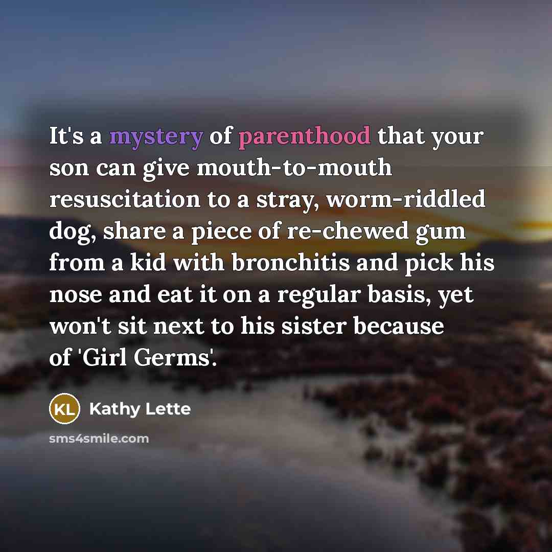 “It's a mystery of parenthood that your son can give mouth-to-mouth resuscitation to a stray, worm-riddled dog, share a piece of re-chewed gum from a kid with bronchitis and pick his nose and eat it on a regular basis, yet won't sit next to his sister because of 'Girl Germs'.” quote by Kathy Lette