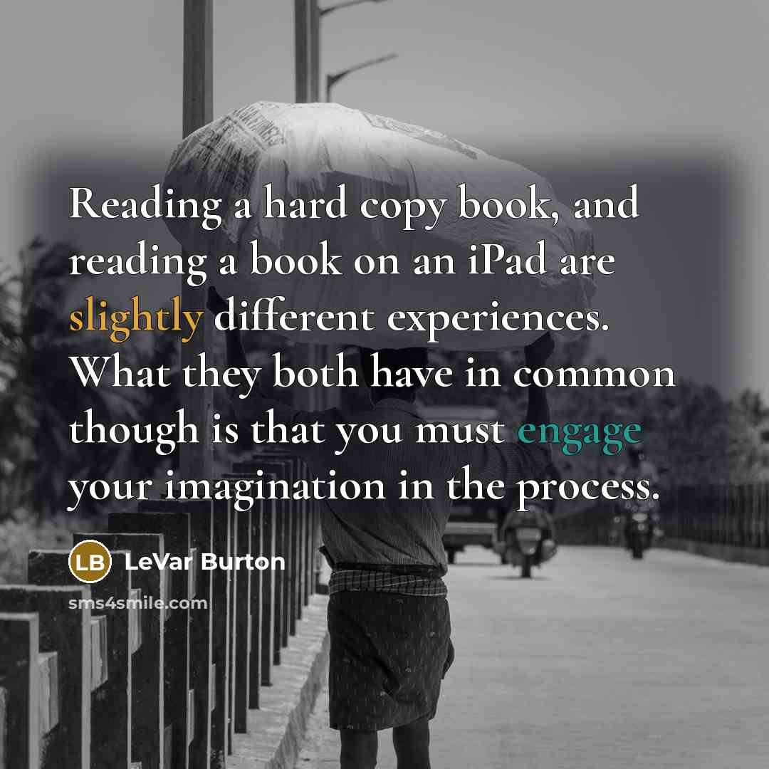 “Reading a hard copy book, and reading a book on an iPad are slightly different experiences. What they both have in common though is that you must engage your imagination in the process.” quote by LeVar Burton