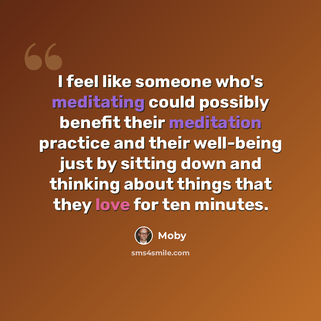 “I feel like someone who's meditating could possibly benefit their meditation practice and their well-being just by sitting down and thinking about things that they love for ten minutes.” quote by Moby