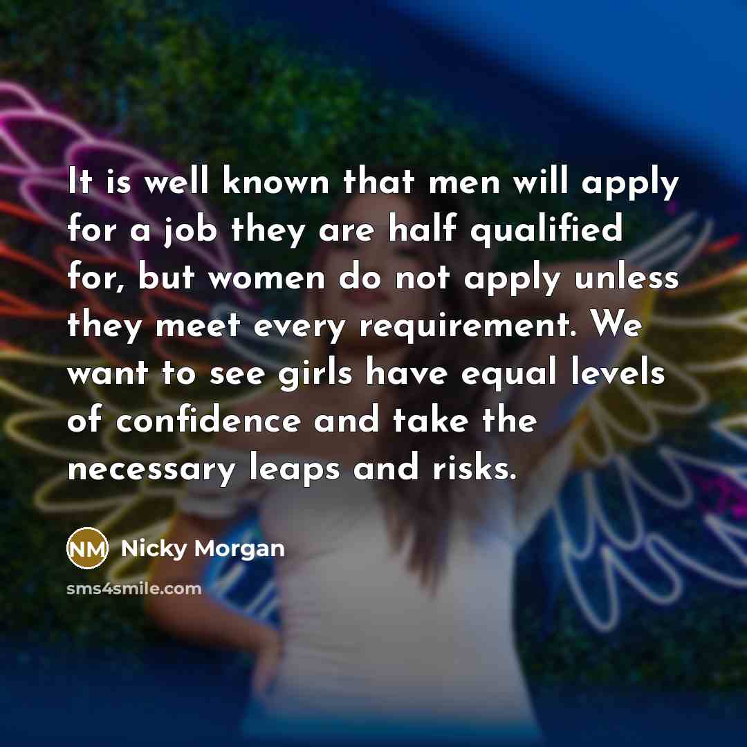 “It is well known that men will apply for a job they are half qualified for, but women do not apply unless they meet every requirement. We want to see girls have equal levels of confidence and take the necessary leaps and risks.” quote by Nicky Morgan