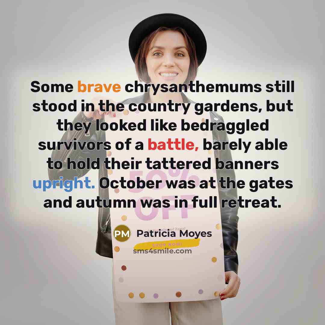 “Some brave chrysanthemums still stood in the country gardens, but they looked like bedraggled survivors of a battle, barely able to hold their tattered banners upright. October was at the gates and autumn was in full retreat.” quote by Patricia Moyes