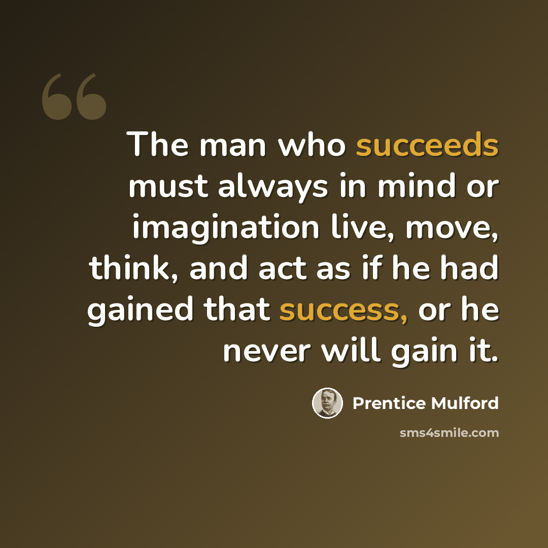 “The man who succeeds must always in mind or imagination live, move, think, and act as if he had gained that success, or he never will gain it.” quote by Prentice Mulford