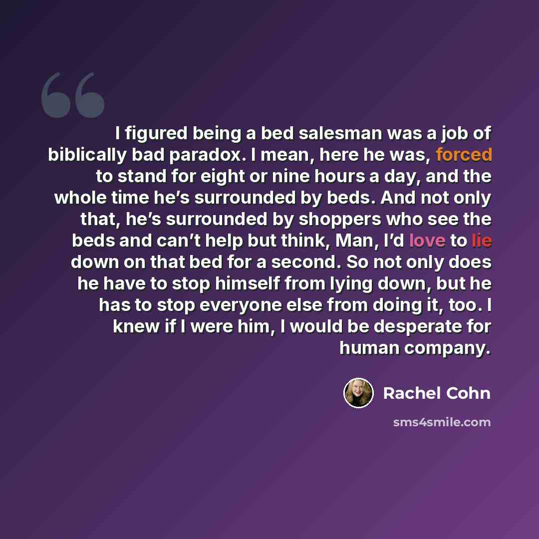 “I figured being a bed salesman was a job of biblically bad paradox. I mean, here he was, forced to stand for eight or nine hours a day, and the whole time he’s surrounded by beds. And not only that, he’s surrounded by shoppers who see the beds and can’t help but think, Man, I’d love to lie down on…” quote by Rachel Cohn