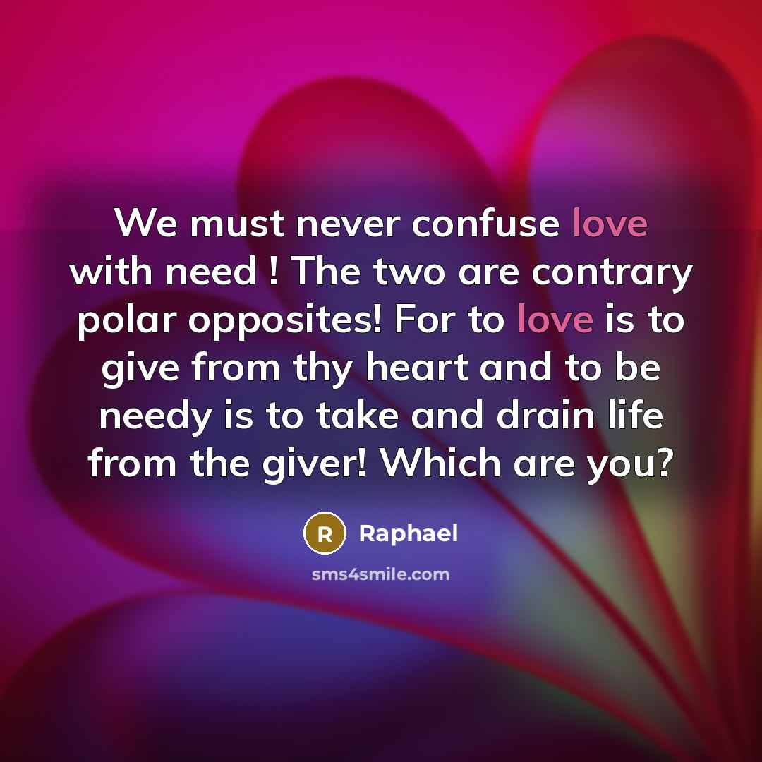 “We must never confuse love with need ! The two are contrary polar opposites! For to love is to give from thy heart and to be needy is to take and drain life from the giver! Which are you?” quote by Raphael