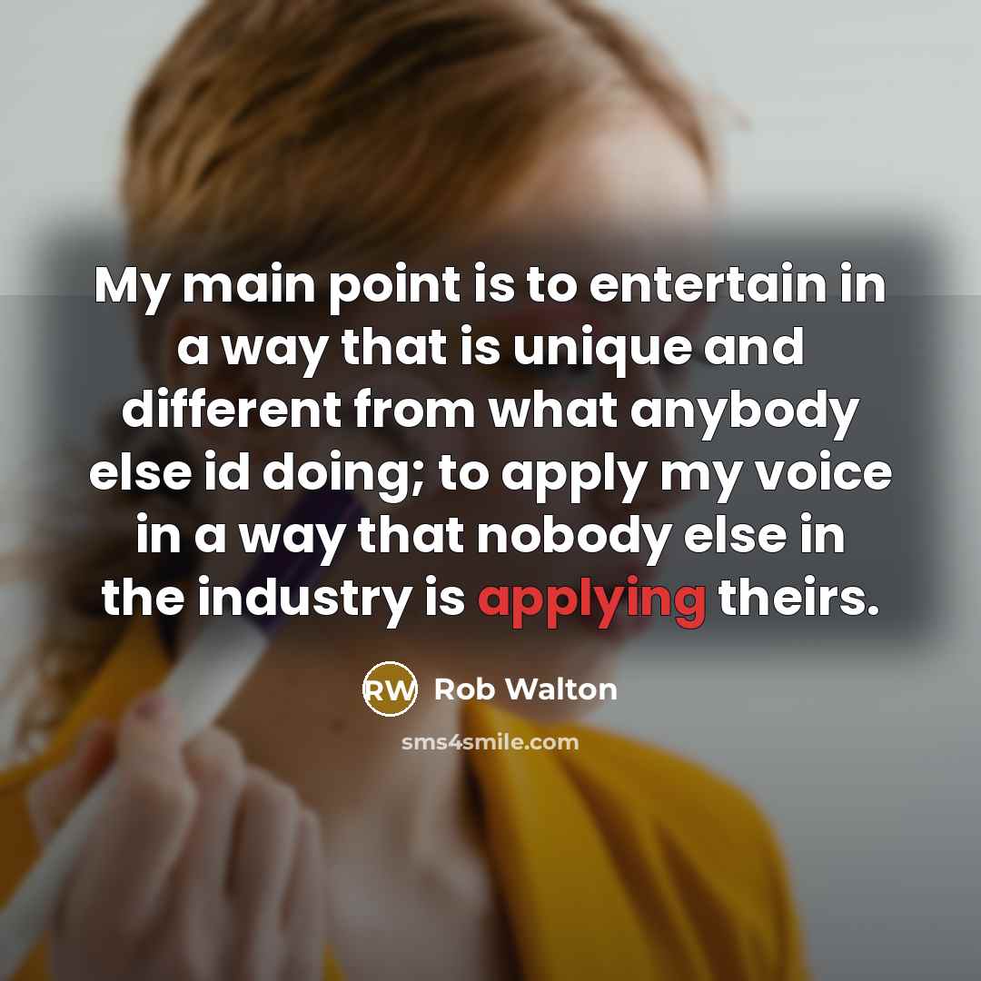 “My main point is to entertain in a way that is unique and different from what anybody else id doing; to apply my voice in a way that nobody else in the industry is applying theirs.” quote by Rob Walton