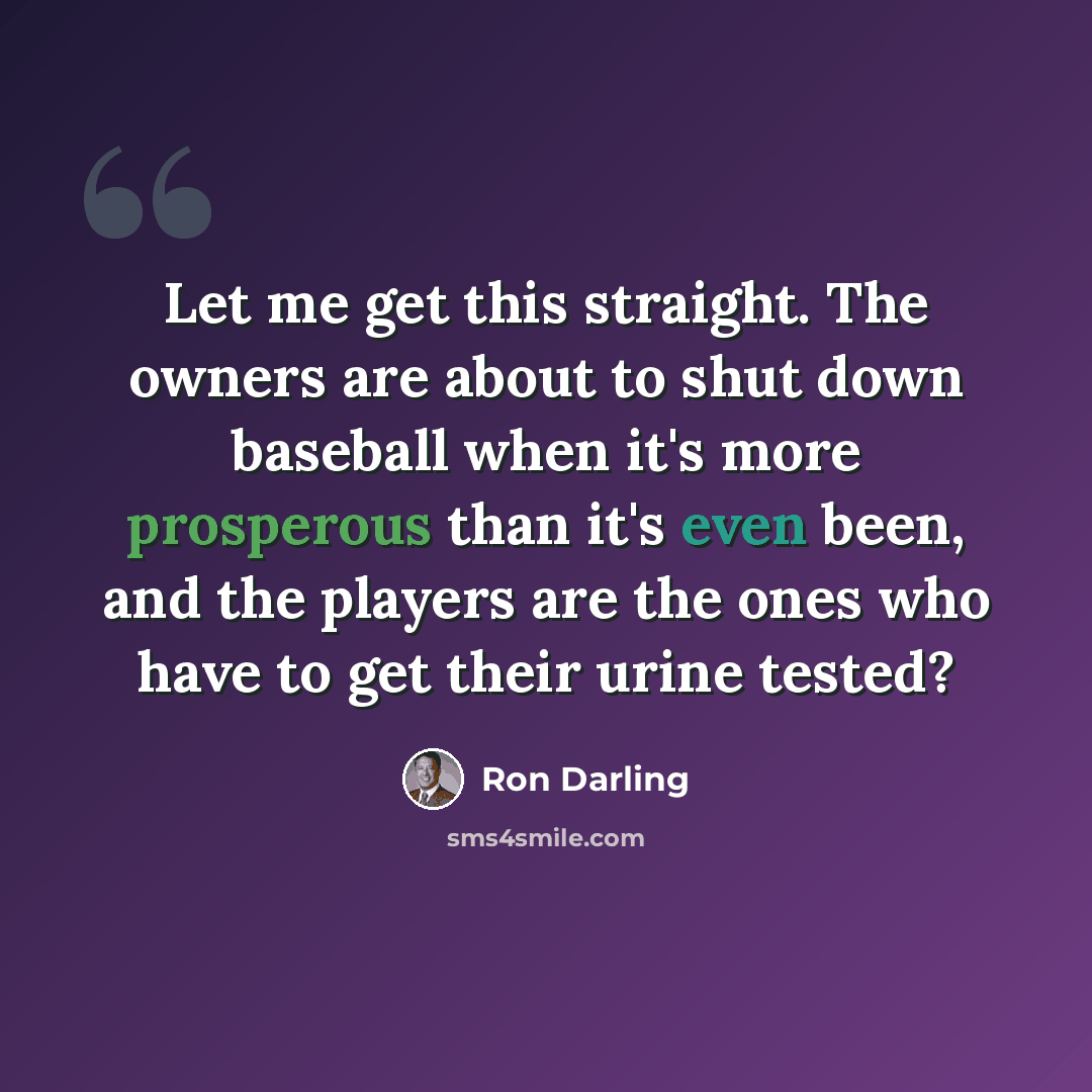 “Let me get this straight. The owners are about to shut down baseball when it's more prosperous than it's even been, and the players are the ones who have to get their urine tested?” quote by Ron Darling