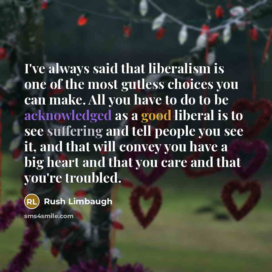 “I've always said that liberalism is one of the most gutless choices you can make. All you have to do to be acknowledged as a good liberal is to see suffering and tell people you see it, and that will convey you have a big heart and that you care and that you're troubled.” quote by Rush Limbaugh