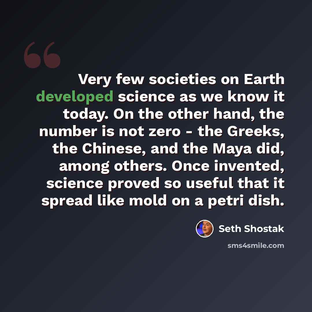 “Very few societies on Earth developed science as we know it today. On the other hand, the number is not zero - the Greeks, the Chinese, and the Maya did, among others. Once invented, science proved so useful that it spread like mold on a petri dish.” quote by Seth Shostak