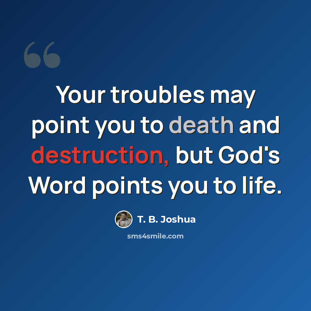 “Your troubles may point you to death and destruction, but God's Word points you to life.” quote by T. B. Joshua