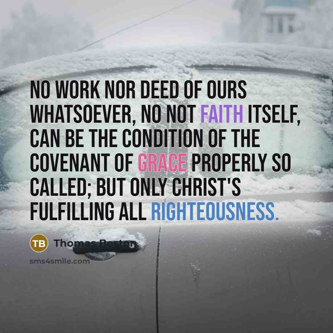 “No work nor deed of ours whatsoever, no not faith itself, can be the condition of the covenant of grace properly so called; but only Christ's fulfilling all righteousness.” quote by Thomas Boston
