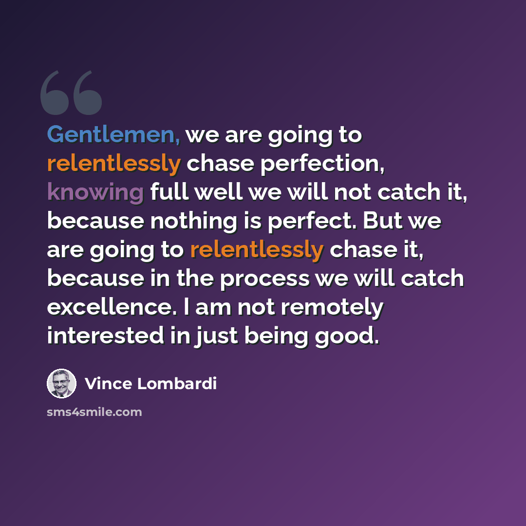 “Gentlemen, we are going to relentlessly chase perfection, knowing full well we will not catch it, because nothing is perfect. But we are going to relentlessly chase it, because in the process we will catch excellence. I am not remotely interested in just being good.” quote by Vince Lombardi