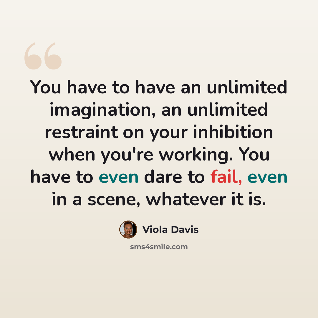 “You have to have an unlimited imagination, an unlimited restraint on your inhibition when you're working. You have to even dare to fail, even in a scene, whatever it is.” quote by Viola Davis