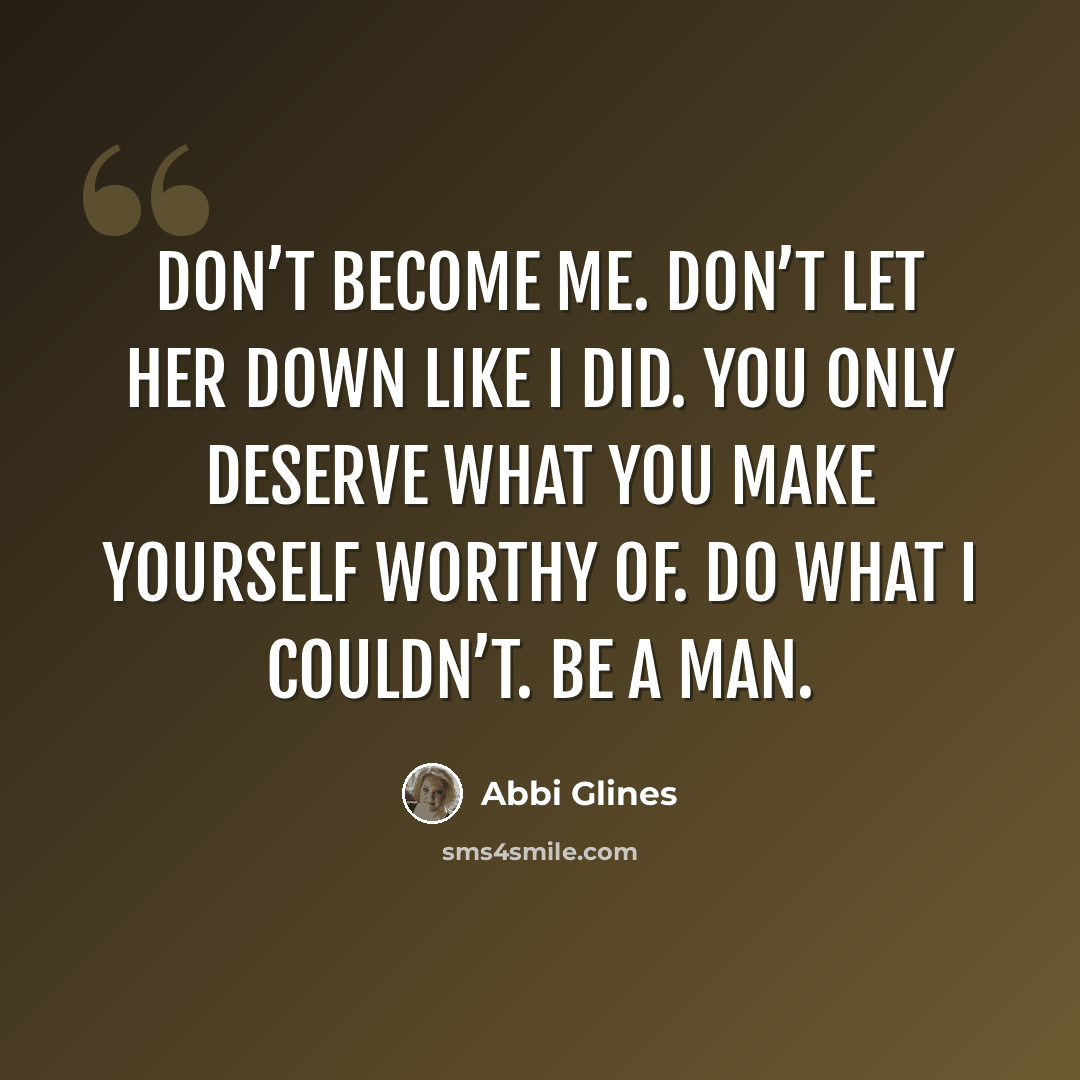 “Don’t become me. Don’t let her down like I did. You only deserve what you make yourself worthy of. Do what I couldn’t. Be a man.” quote by Abbi Glines