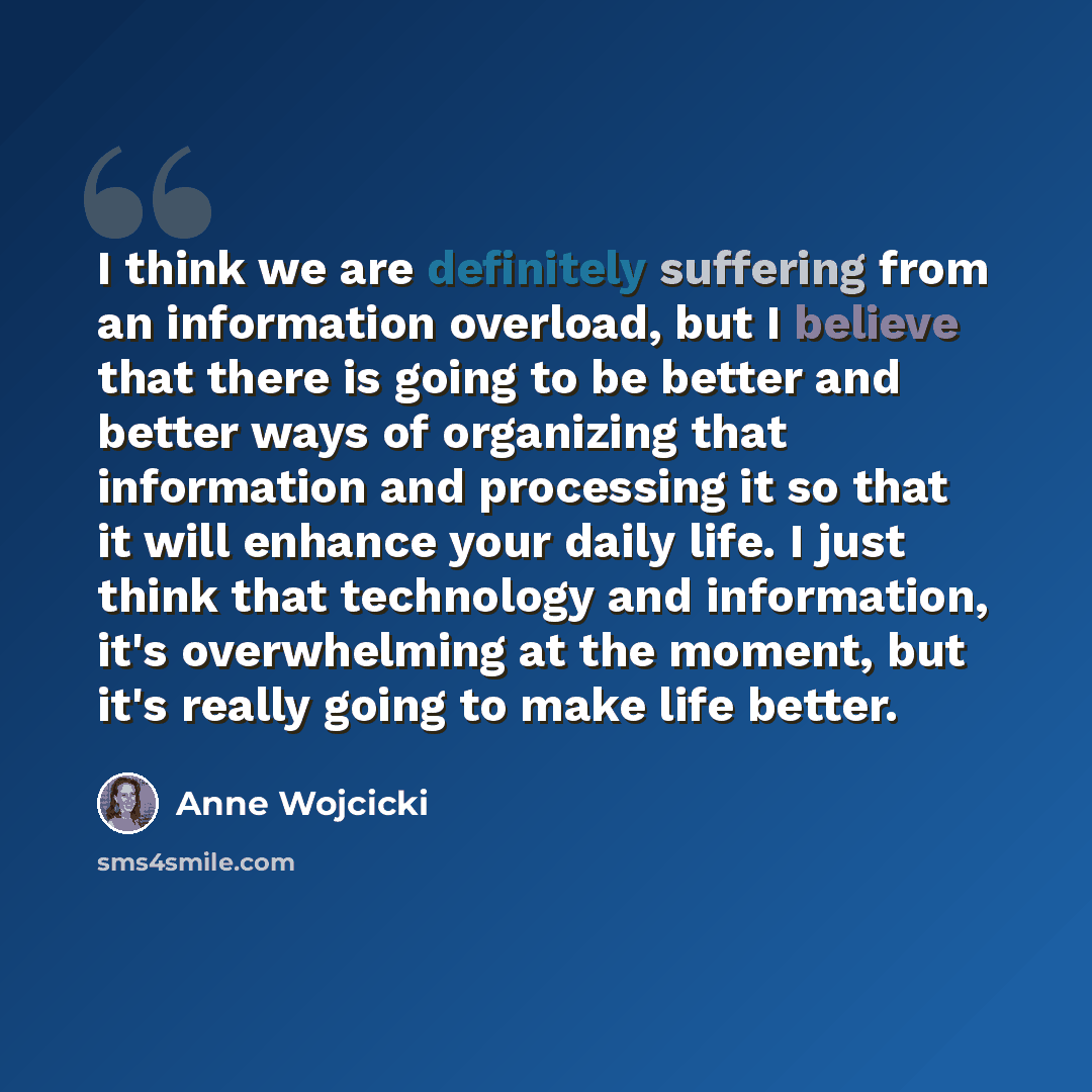 “I think we are definitely suffering from an information overload, but I believe that there is going to be better and better ways of organizing that information and processing it so that it will enhance your daily life. I just think that technology and information, it's overwhelming at the moment…” quote by Anne Wojcicki