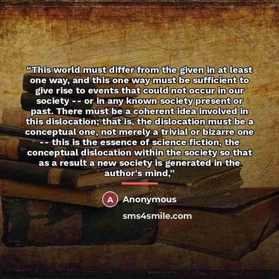 “This world must differ from the given in at least one way, and this one way must be sufficient to give rise to events that could not occur in our society -- or in any known society present or past. There must be a coherent idea involved in this dislocation; that is, the dislocation must be a…” quote by Anonymous