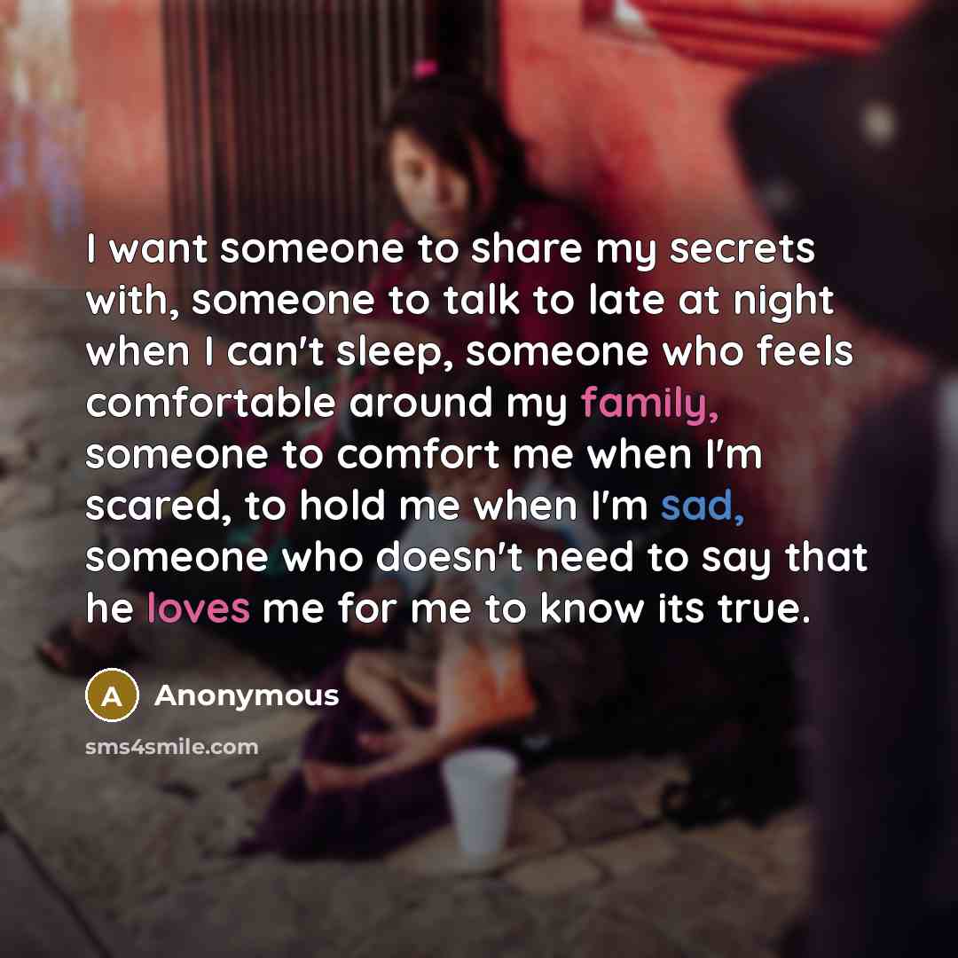 “I want someone to share my secrets with, someone to talk to late at night when I can't sleep, someone who feels comfortable around my family, someone to comfort me when I'm scared, to hold me when I'm sad, someone who doesn't need to say that he loves me for me to know its true.” quote by Anonymous