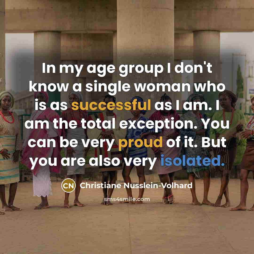 “In my age group I don't know a single woman who is as successful as I am. I am the total exception. You can be very proud of it. But you are also very isolated.” quote by Christiane Nusslein-Volhard