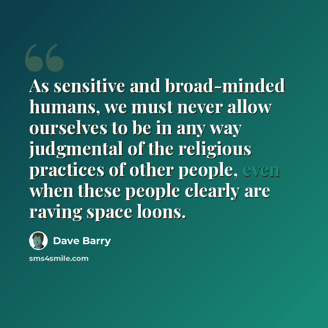 “As sensitive and broad-minded humans, we must never allow ourselves to be in any way judgmental of the religious practices of other people, even when these people clearly are raving space loons.” quote by Dave Barry